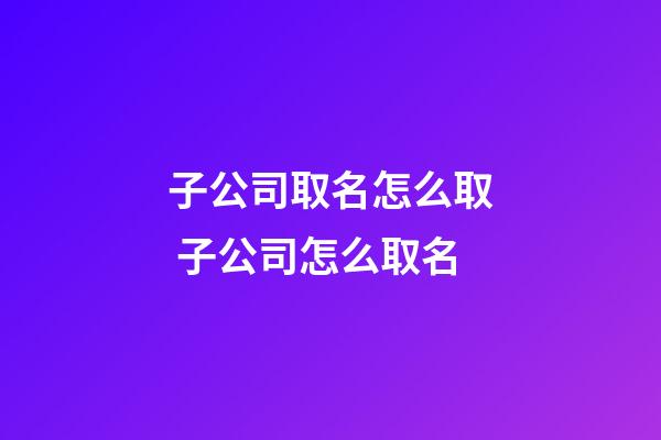 子公司取名怎么取 子公司怎么取名-第1張-公司起名-玄機派